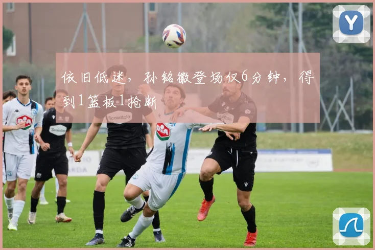依旧低迷，孙铭徽登场仅6分钟，得到1篮板1抢断