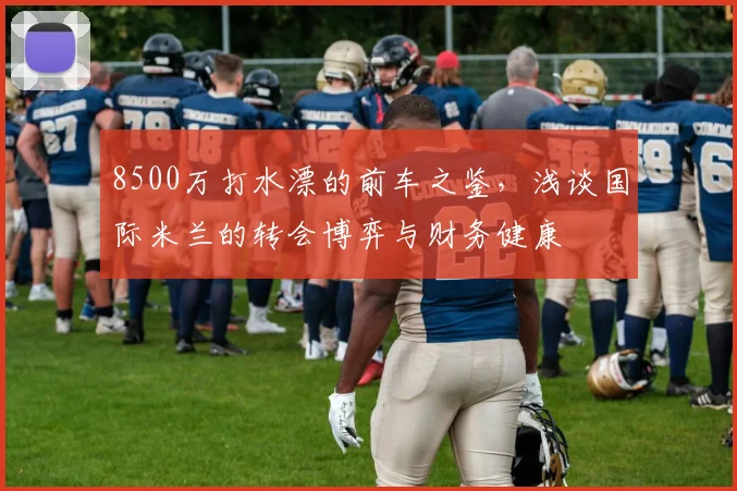 8500万打水漂的前车之鉴，浅谈国际米兰的转会博弈与财务健康